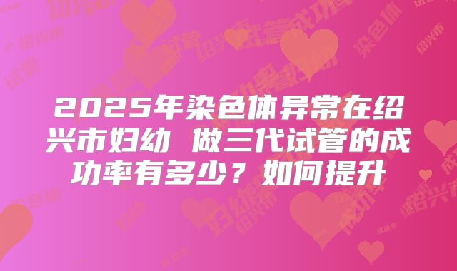 2025年染色体异常在绍兴市妇幼 做三代试管的成功率有多少？如何提升