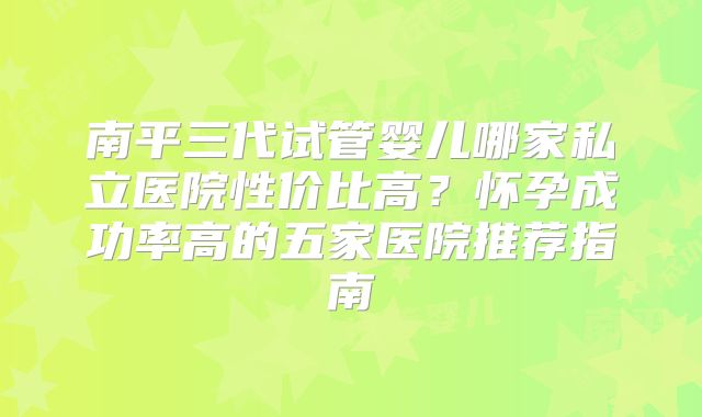 南平三代试管婴儿哪家私立医院性价比高？怀孕成功率高的五家医院推荐指南