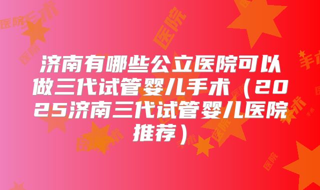 济南有哪些公立医院可以做三代试管婴儿手术（2025济南三代试管婴儿医院推荐）