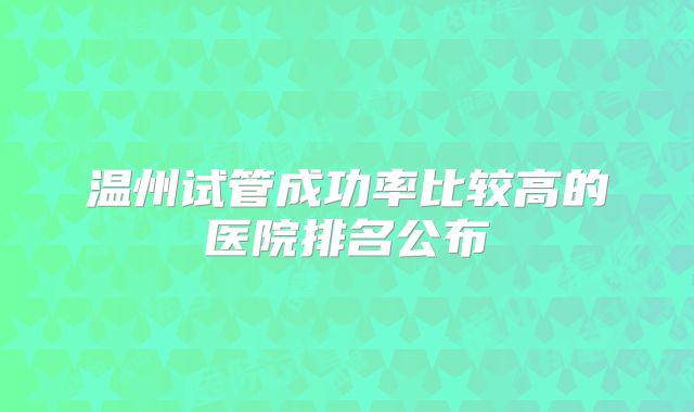 温州试管成功率比较高的医院排名公布