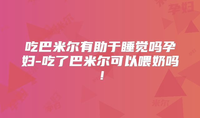 吃巴米尔有助于睡觉吗孕妇-吃了巴米尔可以喂奶吗！
