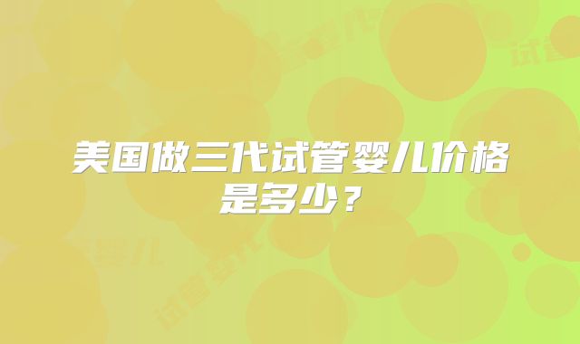 美国做三代试管婴儿价格是多少?