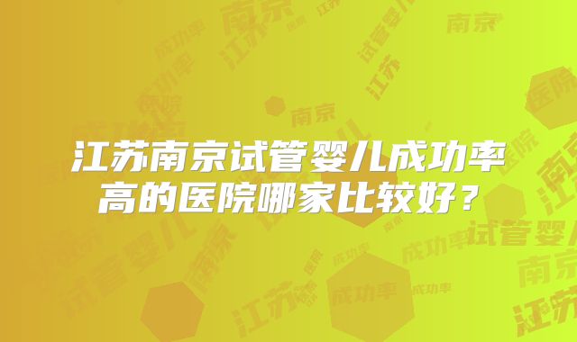 江苏南京试管婴儿成功率高的医院哪家比较好?