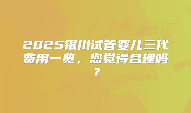 2025银川试管婴儿三代费用一览,您觉得合理吗?
