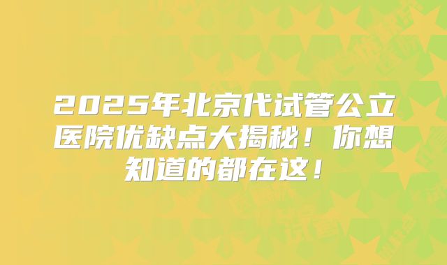 2025年北京代试管公立医院优缺点大揭秘！你想知道的都在这！