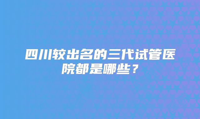 四川较出名的三代试管医院都是哪些?
