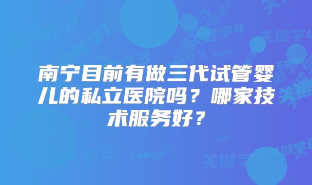 南宁目前有做三代试管婴儿的私立医院吗？哪家技术服务好？