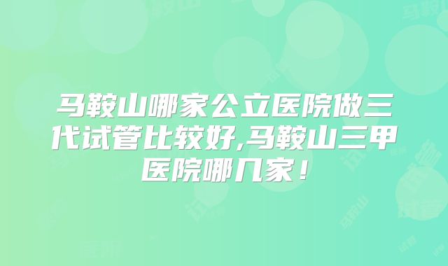 马鞍山哪家公立医院做三代试管比较好,马鞍山三甲医院哪几家！