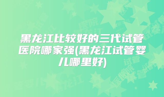 黑龙江比较好的三代试管医院哪家强(黑龙江试管婴儿哪里好)