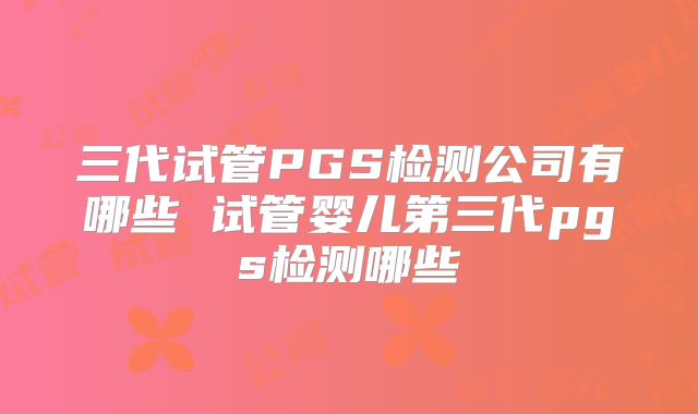 三代试管PGS检测公司有哪些 试管婴儿第三代pgs检测哪些