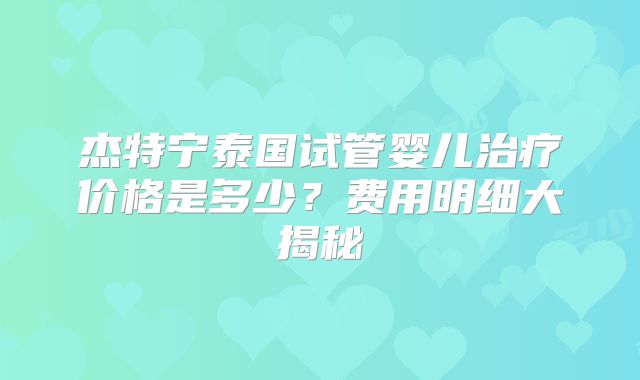 杰特宁泰国试管婴儿治疗价格是多少？费用明细大揭秘