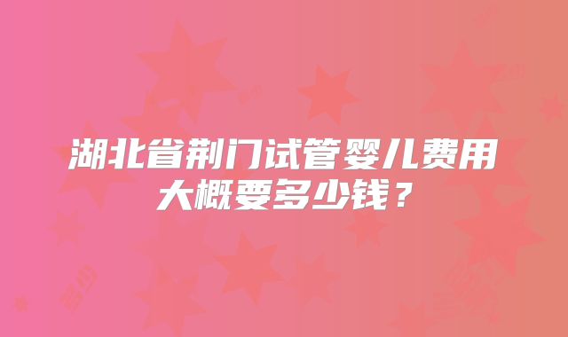 湖北省荆门试管婴儿费用大概要多少钱？