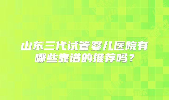 山东三代试管婴儿医院有哪些靠谱的推荐吗？