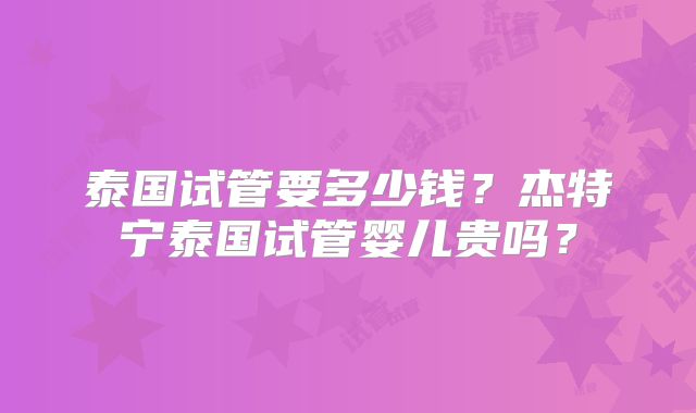 泰国试管要多少钱？杰特宁泰国试管婴儿贵吗？