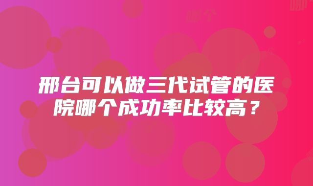 邢台可以做三代试管的医院哪个成功率比较高？