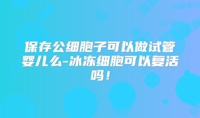 保存公细胞子可以做试管婴儿么-冰冻细胞可以复活吗！
