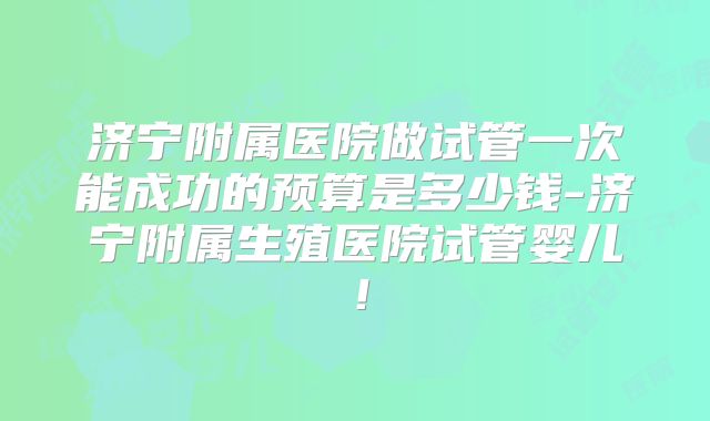 济宁附属医院做试管一次能成功的预算是多少钱-济宁附属生殖医院试管婴儿！