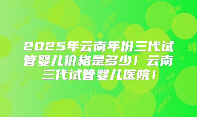2025年云南年份三代试管婴儿价格是多少！云南三代试管婴儿医院！
