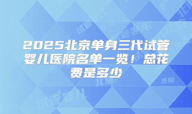 2025北京单身三代试管婴儿医院名单一览！总花费是多少