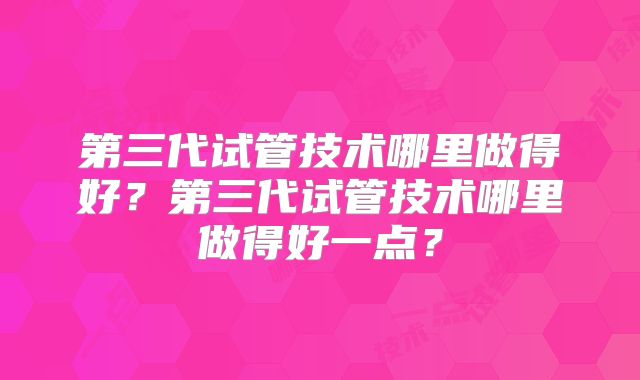第三代试管技术哪里做得好？第三代试管技术哪里做得好一点？