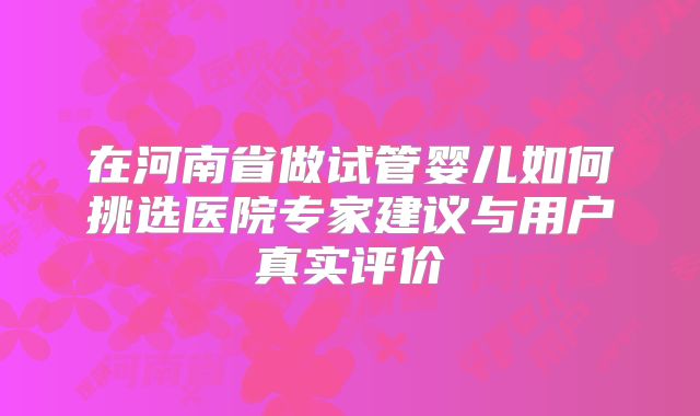 在河南省做试管婴儿如何挑选医院专家建议与用户真实评价