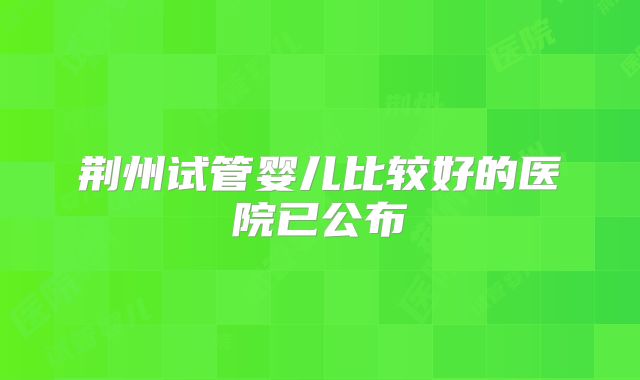 荆州试管婴儿比较好的医院已公布