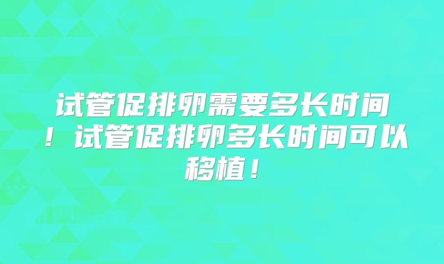 试管促排卵需要多长时间！试管促排卵多长时间可以移植！