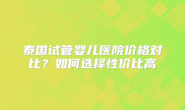 泰国试管婴儿医院价格对比？如何选择性价比高