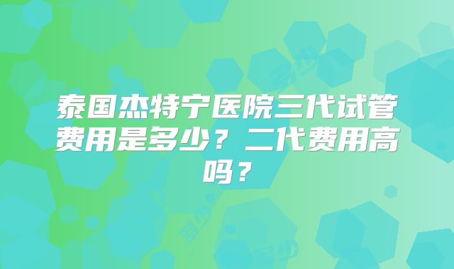 泰国杰特宁医院三代试管费用是多少？二代费用高吗？