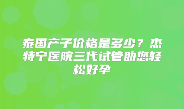 泰国产子价格是多少？杰特宁医院三代试管助您轻松好孕
