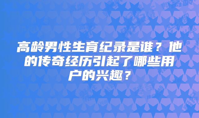 高龄男性生育纪录是谁？他的传奇经历引起了哪些用户的兴趣？