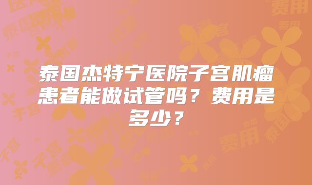 泰国杰特宁医院子宫肌瘤患者能做试管吗？费用是多少？