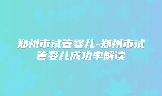 郑州市试管婴儿-郑州市试管婴儿成功率解读