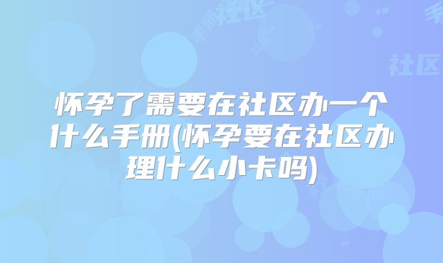 怀孕了需要在社区办一个什么手册(怀孕要在社区办理什么小卡吗)