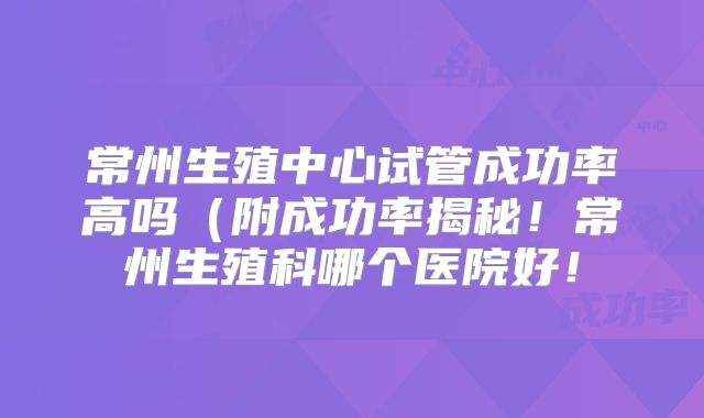 常州生殖中心试管成功率高吗（附成功率揭秘！常州生殖科哪个医院好！