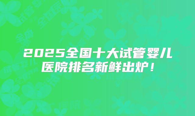 2025全国十大试管婴儿医院排名新鲜出炉！
