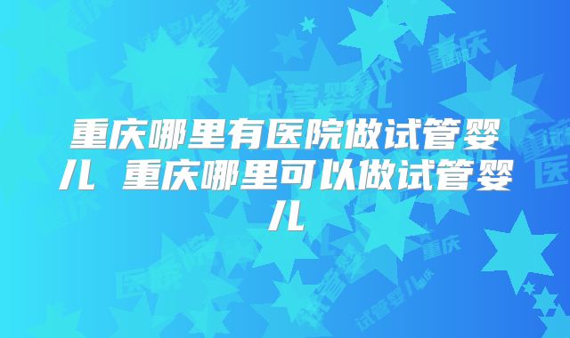 重庆哪里有医院做试管婴儿 重庆哪里可以做试管婴儿