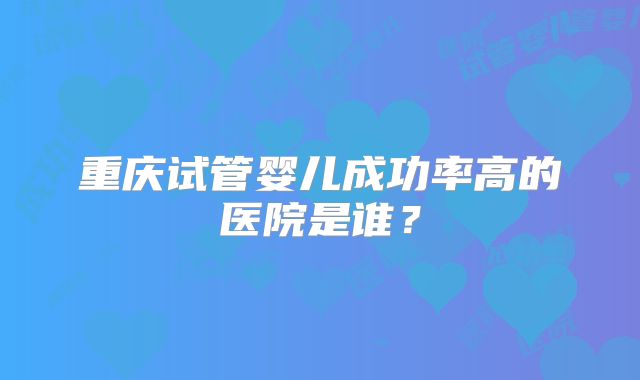 重庆试管婴儿成功率高的医院是谁？