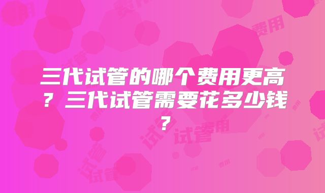 三代试管的哪个费用更高？三代试管需要花多少钱？
