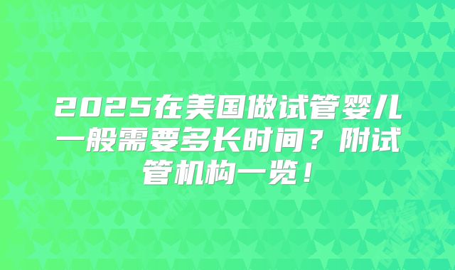 2025在美国做试管婴儿一般需要多长时间?附试管机构一览!