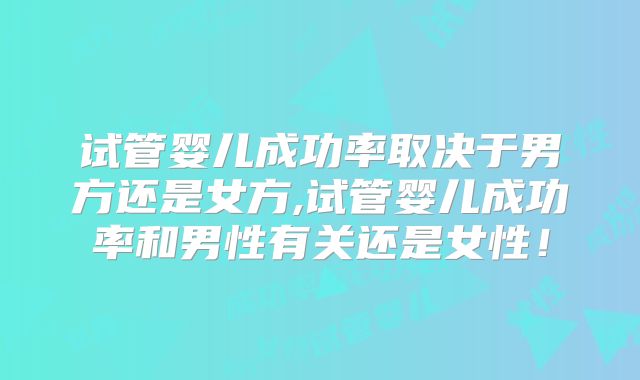 试管婴儿成功率取决于男方还是女方,试管婴儿成功率和男性有关还是女性！