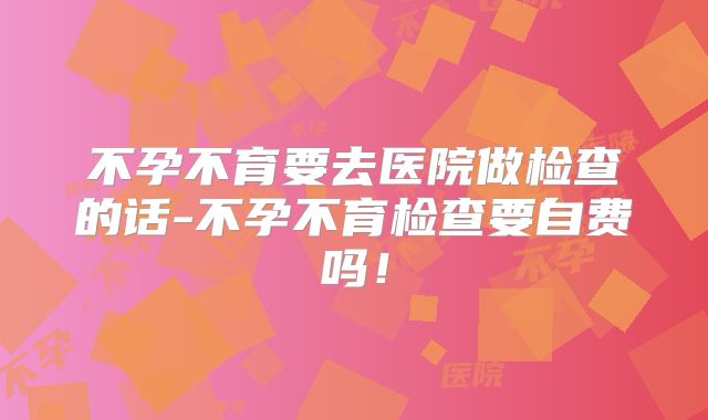 不孕不育要去医院做检查的话-不孕不育检查要自费吗!