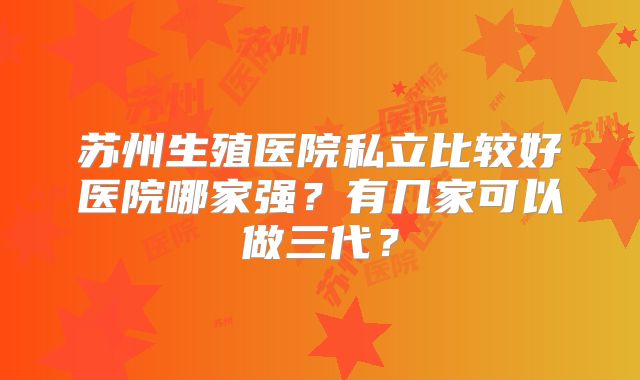 苏州生殖医院私立比较好医院哪家强？有几家可以做三代？