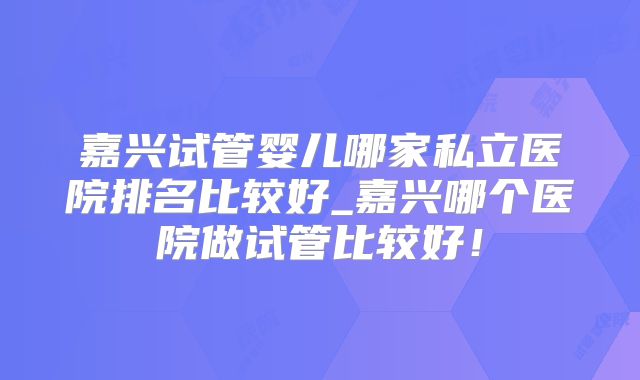 嘉兴试管婴儿哪家私立医院排名比较好_嘉兴哪个医院做试管比较好！