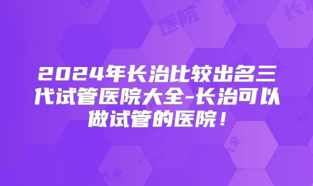 2024年长治比较出名三代试管医院大全-长治可以做试管的医院!