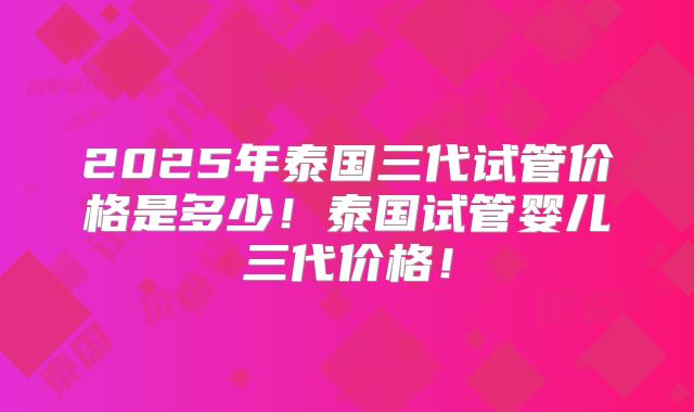 2025年泰国三代试管价格是多少!泰国试管婴儿三代价格!