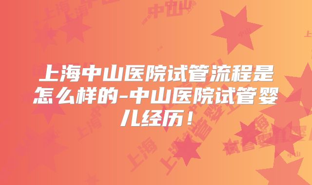 上海中山医院试管流程是怎么样的-中山医院试管婴儿经历!