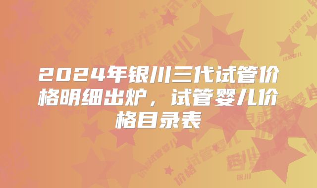2024年银川三代试管价格明细出炉,试管婴儿价格目录表