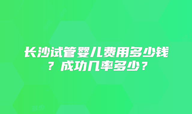 长沙试管婴儿费用多少钱?成功几率多少?