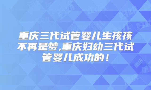 重庆三代试管婴儿生孩孩不再是梦,重庆妇幼三代试管婴儿成功的!